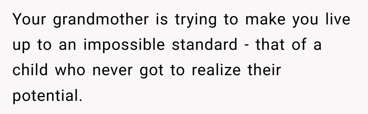 Your grandmother is trying to make you live up to an impossible standard - that of a child who never got to realize their potential.