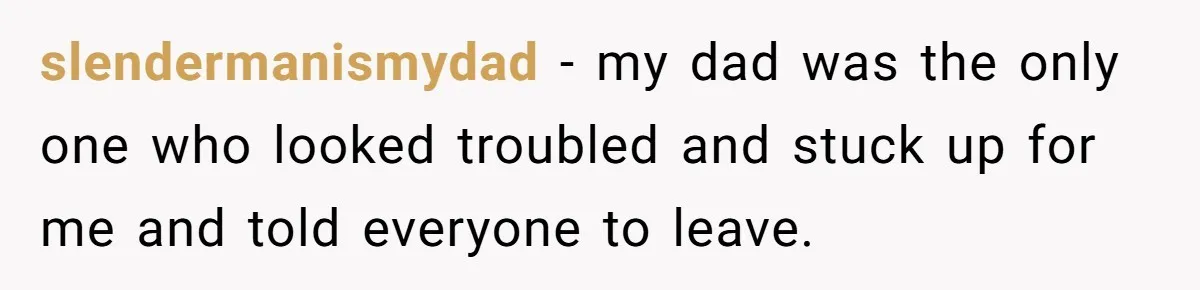 slendermanismydad − my dad was the only one who looked troubled and stuck up for me and told everyone to leave.