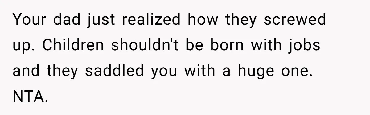 Your dad just realized how they screwed up. Children shouldn't be born with jobs and they saddled you with a huge one. NTA.