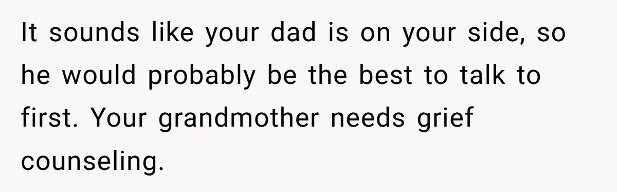 It sounds like your dad is on your side, so he would probably be the best to talk to first. Your grandmother needs grief counseling.