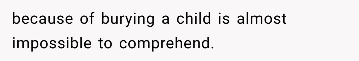 because of burying a child is almost impossible to comprehend.