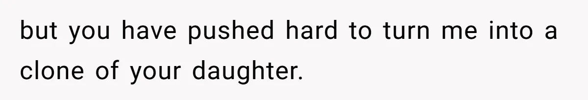 but you have pushed hard to turn me into a clone of your daughter.