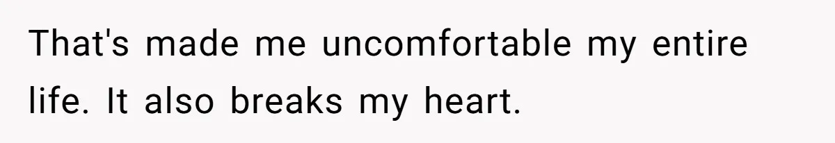 That's made me uncomfortable my entire life. It also breaks my heart.