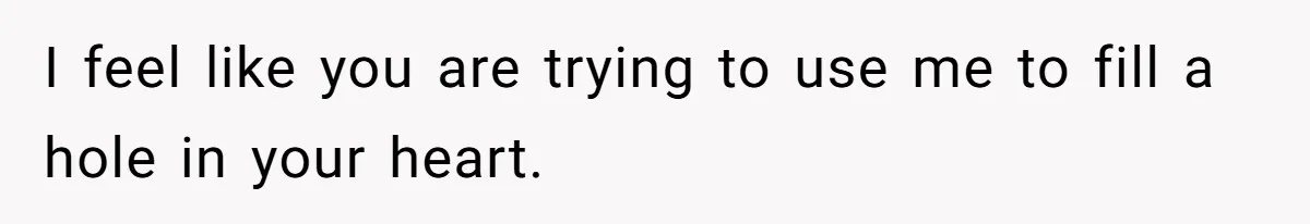 I feel like you are trying to use me to fill a hole in your heart.