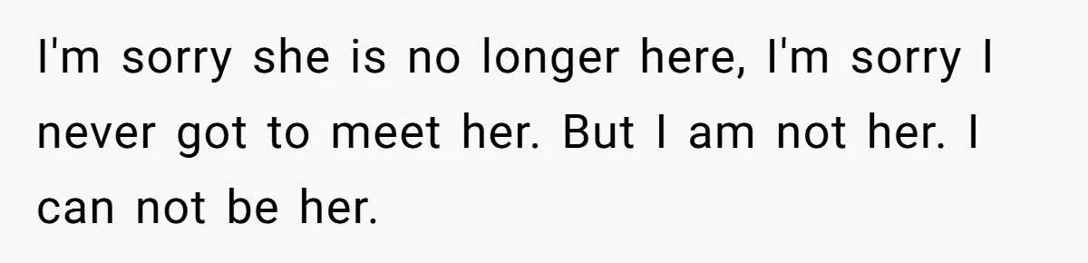 I'm sorry she is no longer here, I'm sorry I never got to meet her. But I am not her. I can not be her.