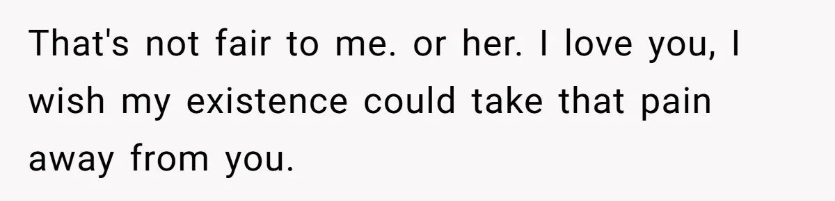 That's not fair to me. or her. I love you, I wish my existence could take that pain away from you.