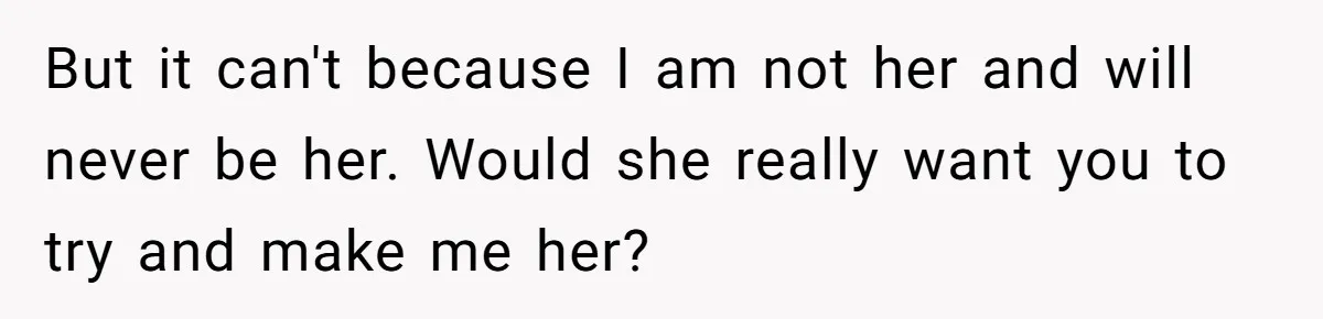 But it can't because I am not her and will never be her. Would she really want you to try and make me her?