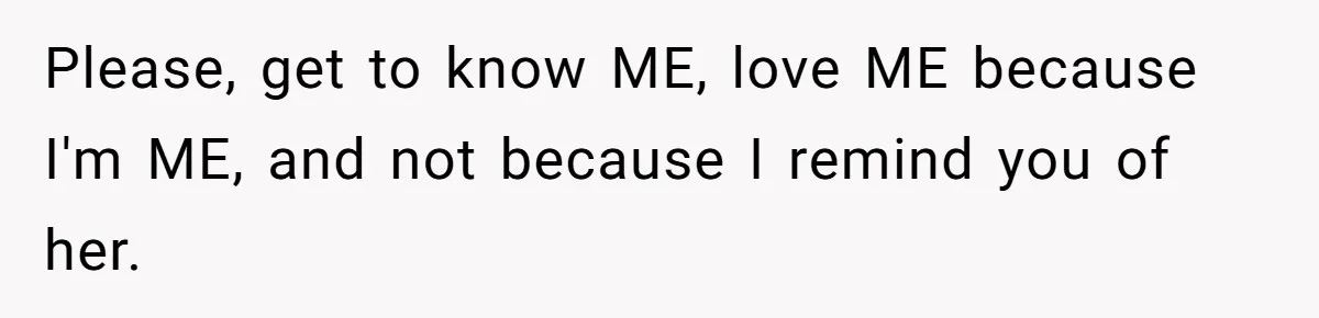 Please, get to know ME, love ME because I'm ME, and not because I remind you of her.