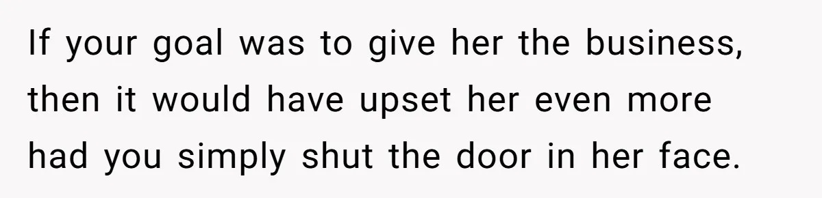 If your goal was to give her the business, then it would have upset her even more had you simply shut the door in her face.