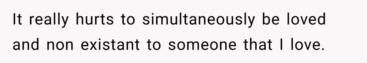 It really hurts to simultaneously be loved and non existant to someone that I love.