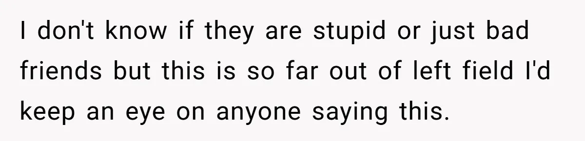 I don't know if they are stupid or just bad friends but this is so far out of left field I'd keep an eye on anyone saying this.