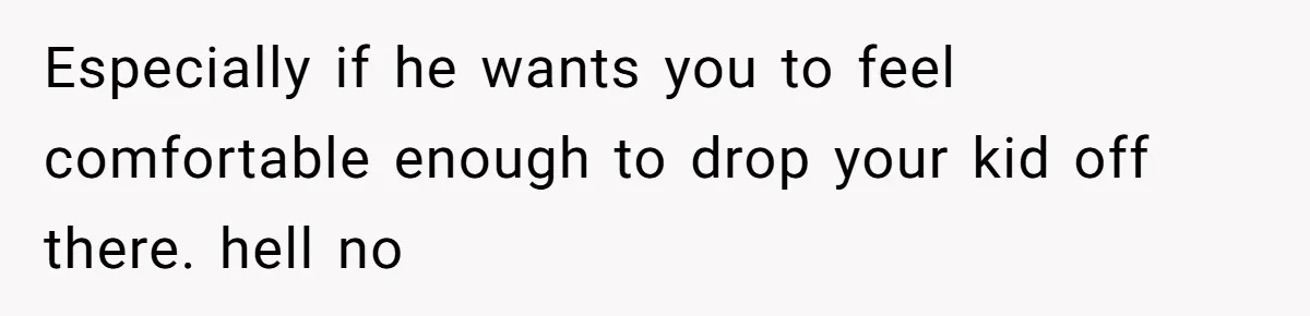 Especially if he wants you to feel comfortable enough to drop your kid off there. hell no
