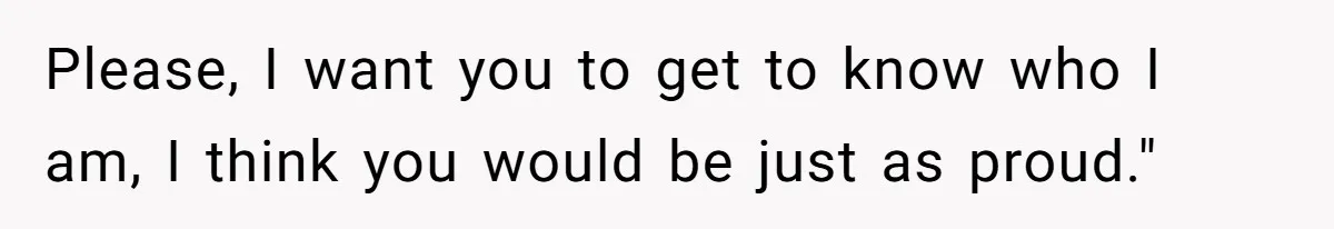 Please, I want you to get to know who I am, I think you would be just as proud."