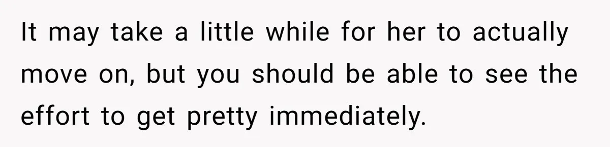 It may take a little while for her to actually move on, but you should be able to see the effort to get pretty immediately.