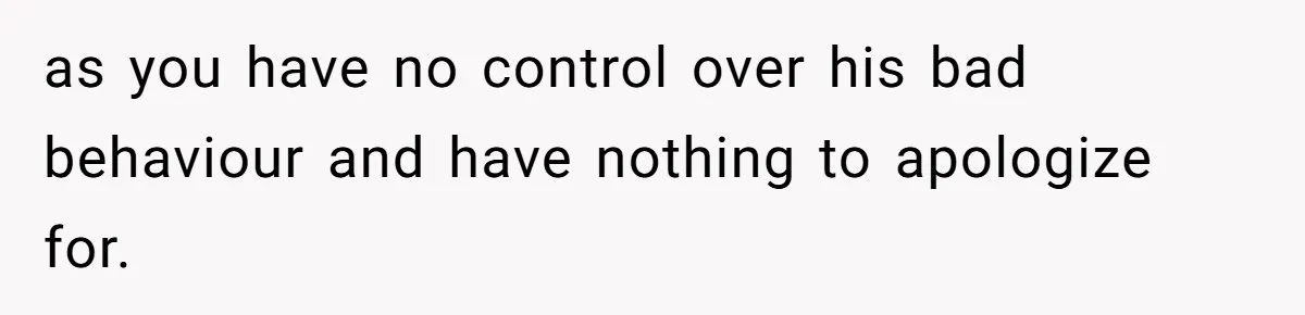 as you have no control over his bad behaviour and have nothing to apologize for.