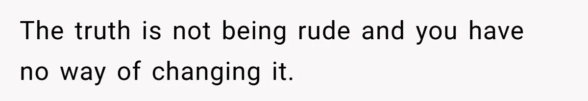The truth is not being rude and you have no way of changing it.