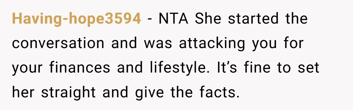 Having-hope3594 − NTA She started the conversation and was attacking you for your finances and lifestyle. It’s fine to set her straight and give the facts.