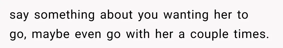 say something about you wanting her to go, maybe even go with her a couple times.