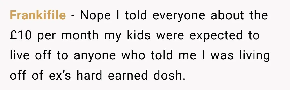 Frankifile − Nope I told everyone about the £10 per month my kids were expected to live off to anyone who told me I was living off of ex’s hard...