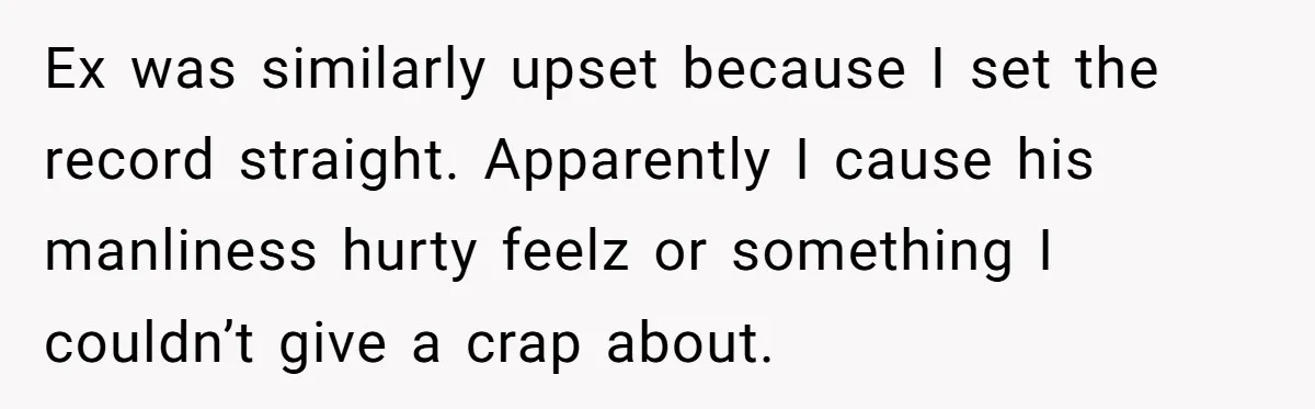 Ex was similarly upset because I set the record straight. Apparently I cause his manliness hurty feelz or something I couldn’t give a crap about.