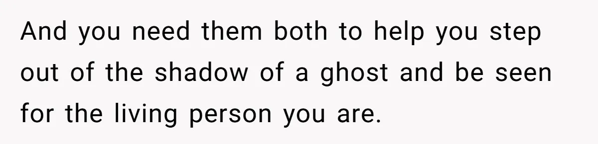 And you need them both to help you step out of the shadow of a ghost and be seen for the living person you are.