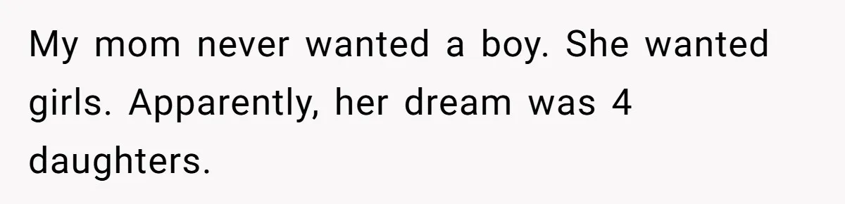 My mom never wanted a boy. She wanted girls. Apparently, her dream was 4 daughters.