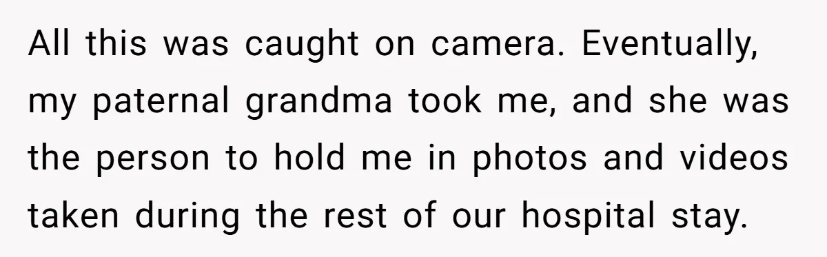 All this was caught on camera. Eventually, my paternal grandma took me, and she was the person to hold me in photos and videos taken during the rest of our...
