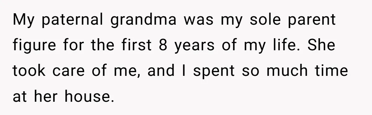 My paternal grandma was my sole parent figure for the first 8 years of my life. She took care of me, and I spent so much time at her house.