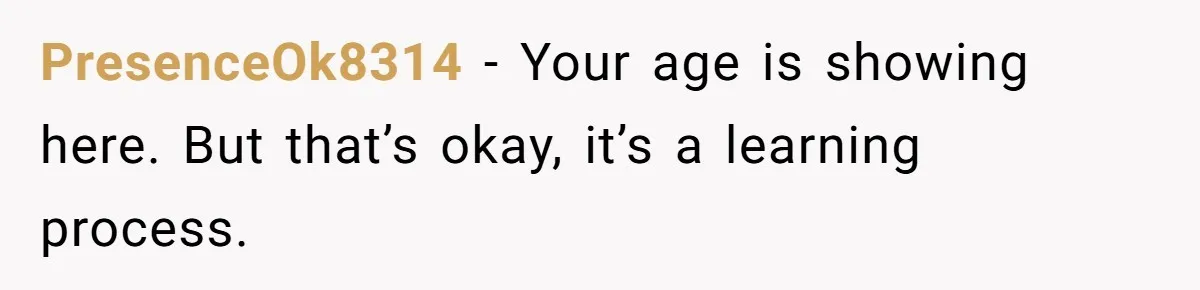 PresenceOk8314 − Your age is showing here. But that’s okay, it’s a learning process.