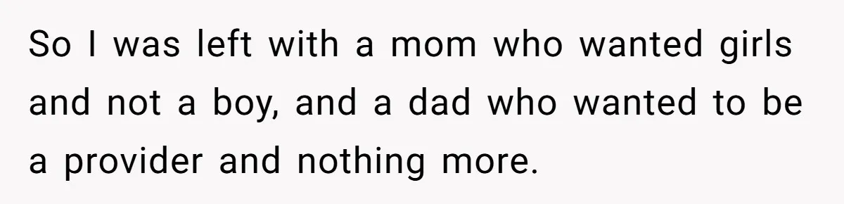 So I was left with a mom who wanted girls and not a boy, and a dad who wanted to be a provider and nothing more.
