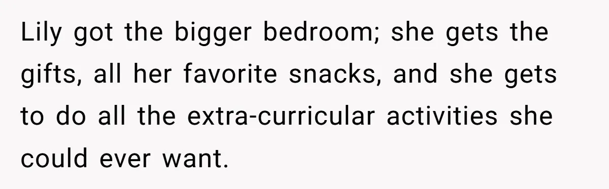 Lily got the bigger bedroom; she gets the gifts, all her favorite snacks, and she gets to do all the extra-curricular activities she could ever want.