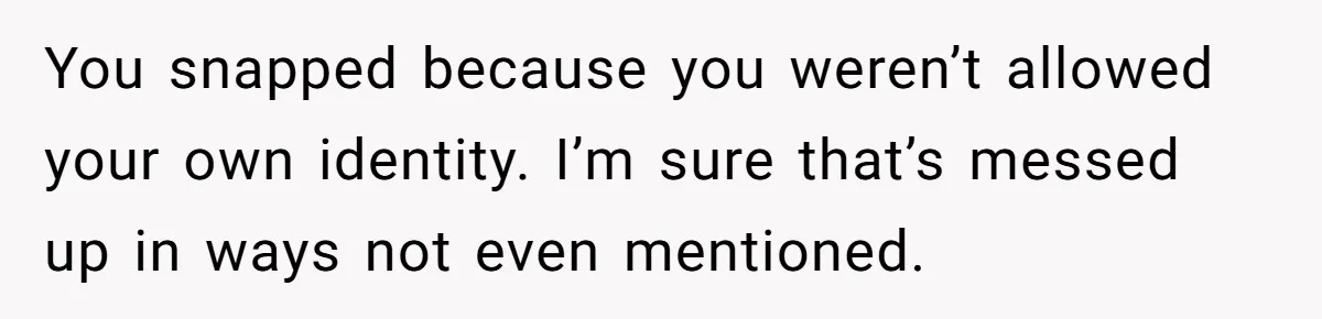 You snapped because you weren’t allowed your own identity. I’m sure that’s messed up in ways not even mentioned.