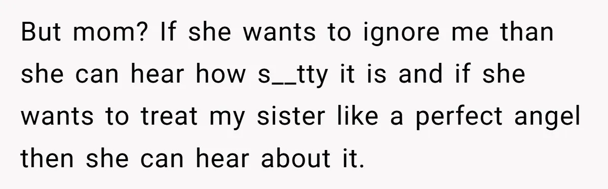 But mom? If she wants to ignore me than she can hear how s__tty it is and if she wants to treat my sister like a perfect angel then she...