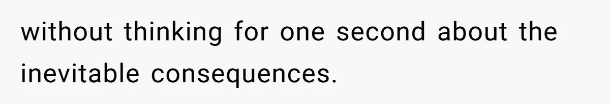 without thinking for one second about the inevitable consequences.