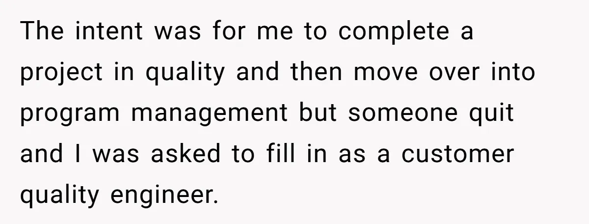 The intent was for me to complete a project in quality and then move over into program management but someone quit and I was asked to fill in as a...