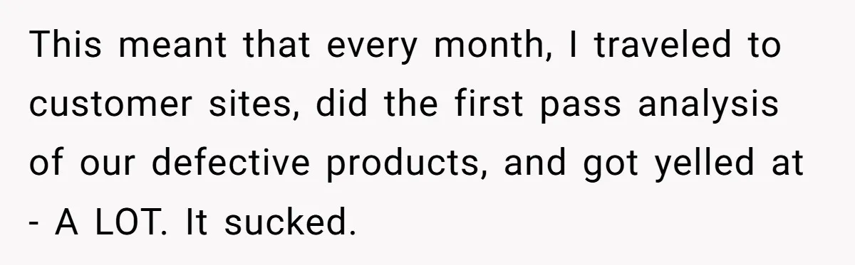 This meant that every month, I traveled to customer sites, did the first pass analysis of our defective products, and got yelled at - A LOT. It sucked.