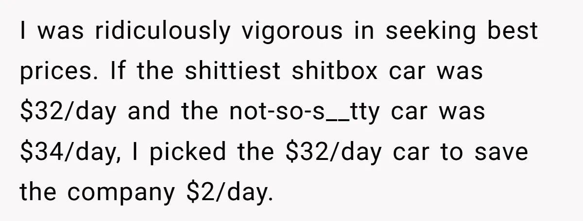 I was ridiculously vigorous in seeking best prices. If the shittiest shitbox car was $32/day and the not-so-s__tty car was $34/day, I picked the $32/day car to save the company...