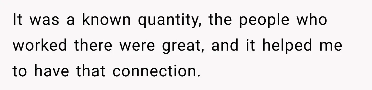 It was a known quantity, the people who worked there were great, and it helped me to have that connection.