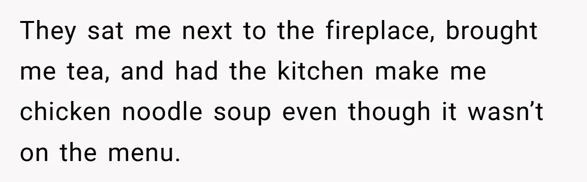 They sat me next to the fireplace, brought me tea, and had the kitchen make me chicken noodle soup even though it wasn’t on the menu.