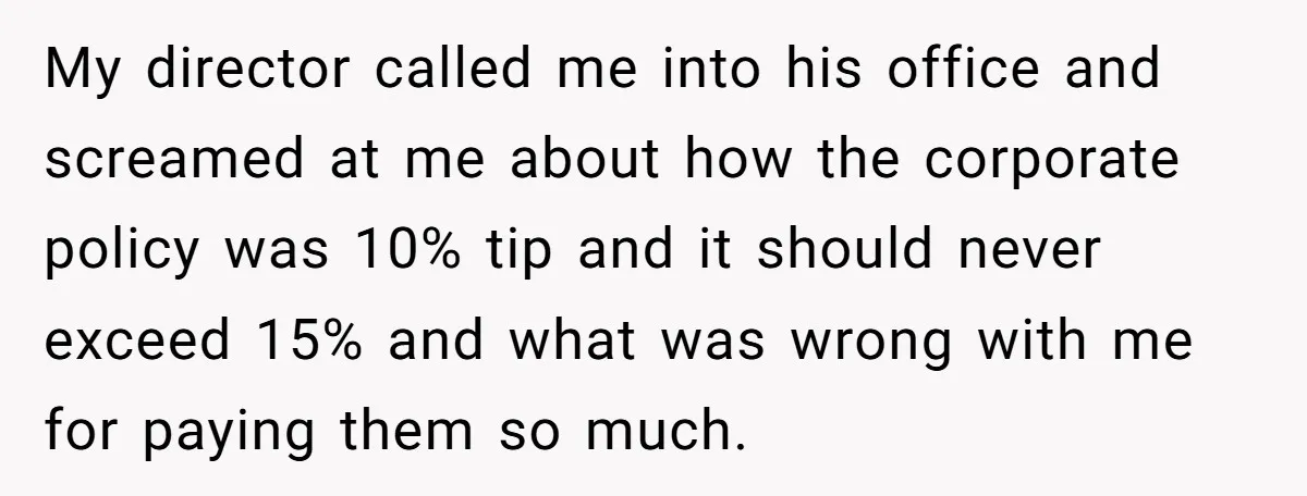 My director called me into his office and screamed at me about how the corporate policy was 10% tip and it should never exceed 15% and what was wrong with...