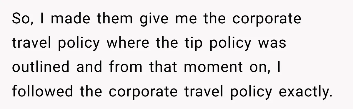 So, I made them give me the corporate travel policy where the tip policy was outlined and from that moment on, I followed the corporate travel policy exactly.