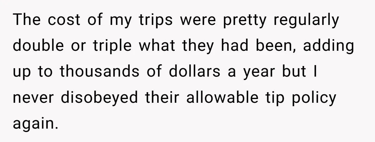 The cost of my trips were pretty regularly double or triple what they had been, adding up to thousands of dollars a year but I never disobeyed their allowable tip...