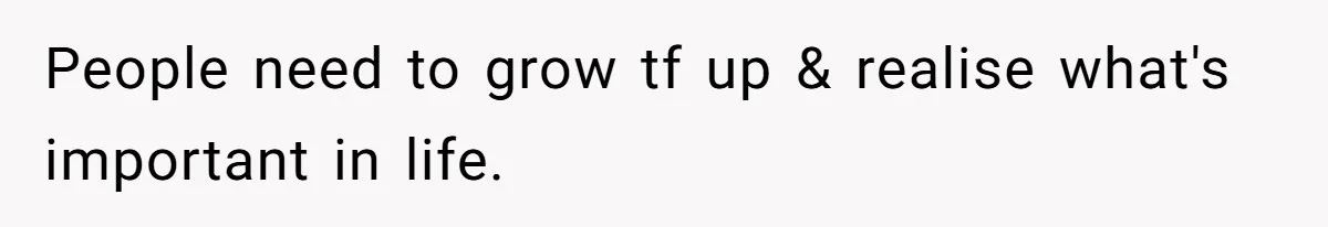 People need to grow tf up & realise what's important in life.