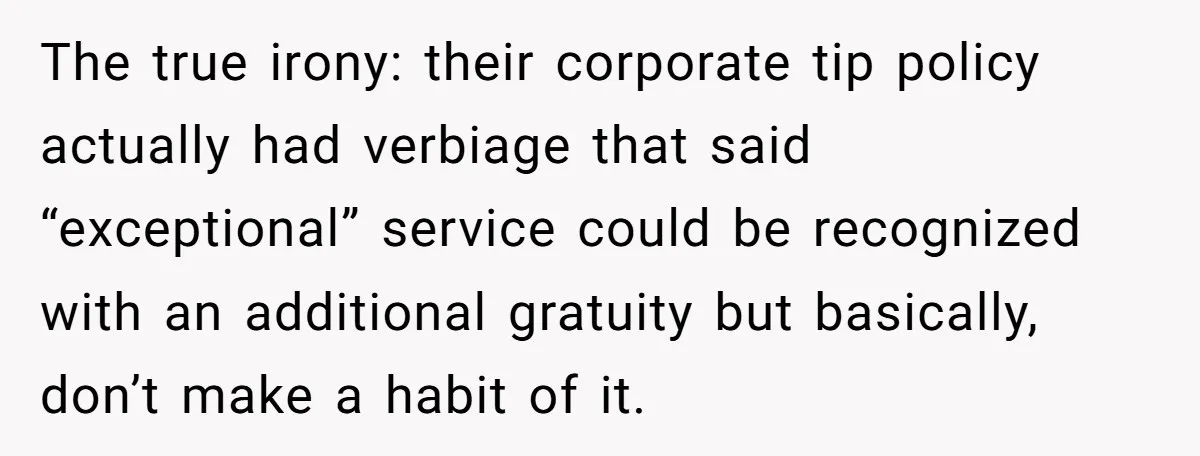 The true irony: their corporate tip policy actually had verbiage that said “exceptional” service could be recognized with an additional gratuity but basically, don’t make a habit of it.