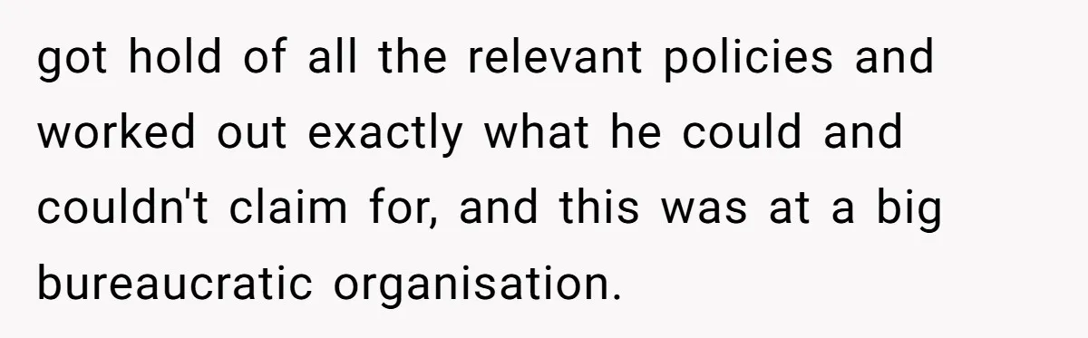 got hold of all the relevant policies and worked out exactly what he could and couldn't claim for, and this was at a big bureaucratic organisation.