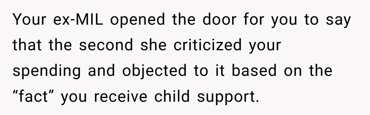 Your ex-MIL opened the door for you to say that the second she criticized your spending and objected to it based on the “fact” you receive child support.
