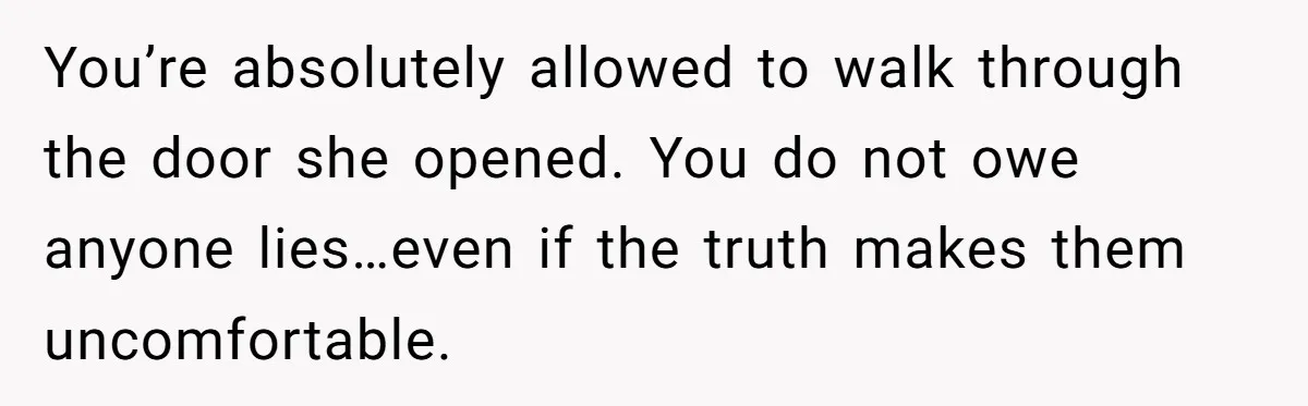 You’re absolutely allowed to walk through the door she opened. You do not owe anyone lies…even if the truth makes them uncomfortable.