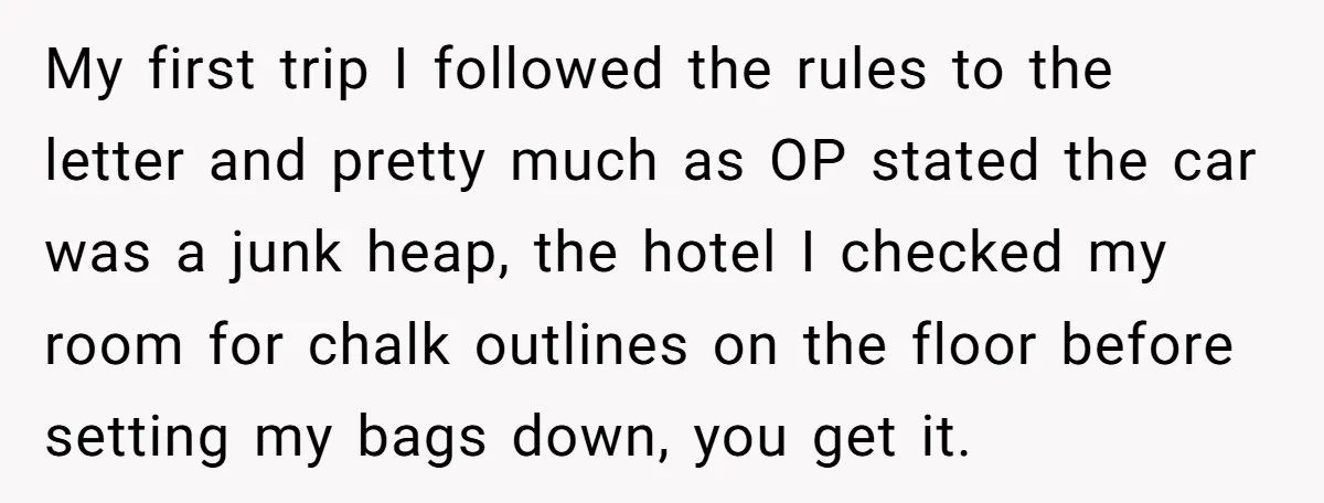 My first trip I followed the rules to the letter and pretty much as OP stated the car was a junk heap, the hotel I checked my room for chalk...