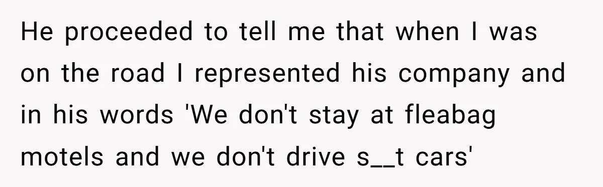 He proceeded to tell me that when I was on the road I represented his company and in his words 'We don't stay at fleabag motels and we don't drive...