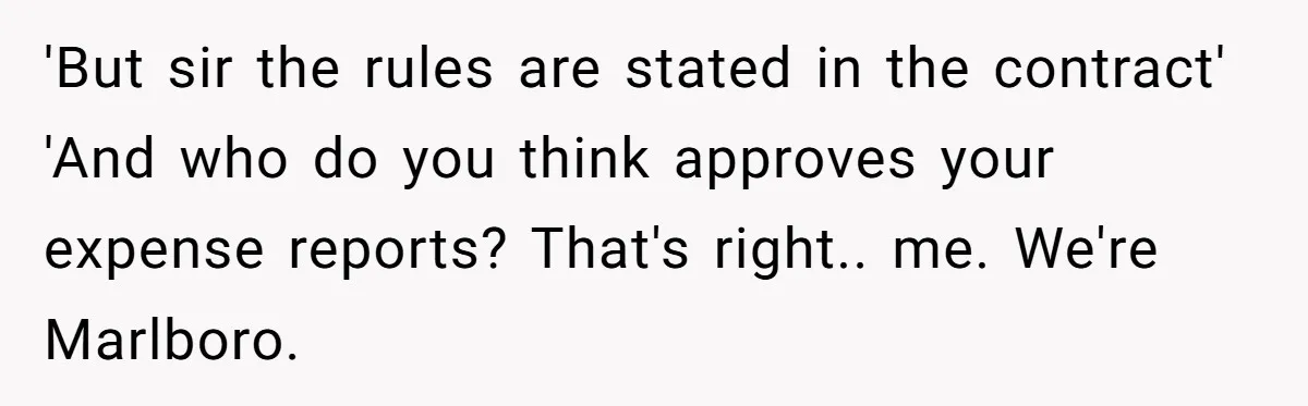 'But sir the rules are stated in the contract' 'And who do you think approves your expense reports? That's right.. me. We're Marlboro.